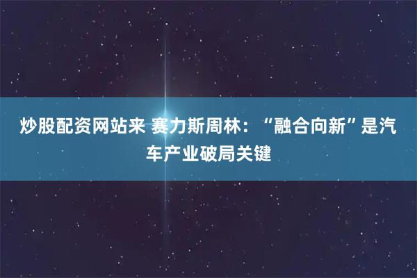 炒股配资网站来 赛力斯周林：“融合向新”是汽车产业破局关键