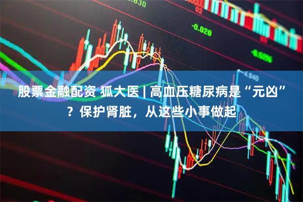 股票金融配资 狐大医 | 高血压糖尿病是“元凶”？保护肾脏，从这些小事做起