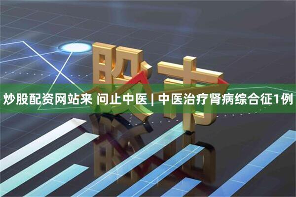 炒股配资网站来 问止中医 | 中医治疗肾病综合征1例