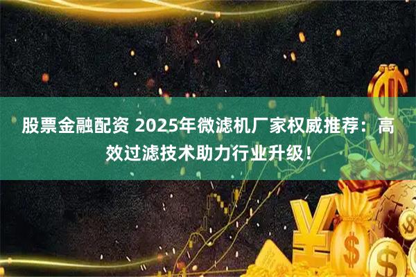 股票金融配资 2025年微滤机厂家权威推荐：高效过滤技术助力行业升级！