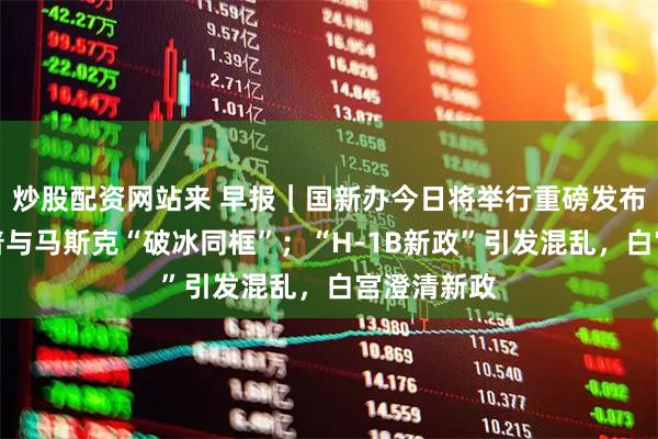 炒股配资网站来 早报｜国新办今日将举行重磅发布会；特朗普与马斯克“破冰同框”；“H-1B新政”引发混乱，白宫澄清新政