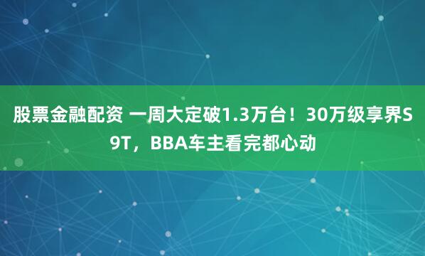 股票金融配资 一周大定破1.3万台！30万级享界S9T，BBA车主看完都心动