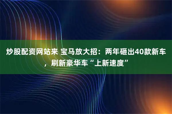炒股配资网站来 宝马放大招：两年砸出40款新车，刷新豪华车“上新速度”