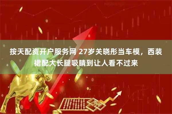 按天配资开户服务网 27岁关晓彤当车模，西装裙配大长腿吸睛到让人看不过来