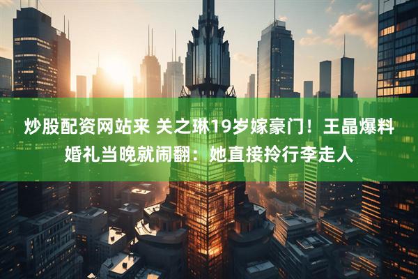 炒股配资网站来 关之琳19岁嫁豪门！王晶爆料婚礼当晚就闹翻：她直接拎行李走人
